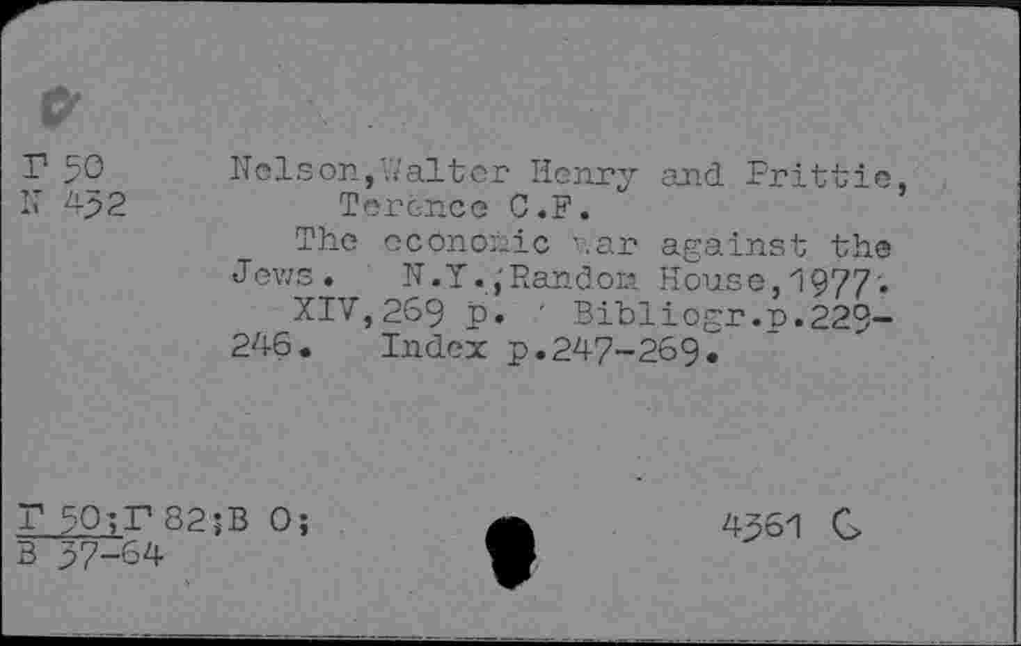 ﻿r 50
N 452
Nelson,Walter Henry and Prittie, Terence C.F.
The economic v.ar against the
Jews. N.Y. Pandora House, 1977.
XIV,269 p. ' Bibliogr.p.229-
246. Index p.247-269.
T 60;r82;B 0;
B 37-64
4361 G